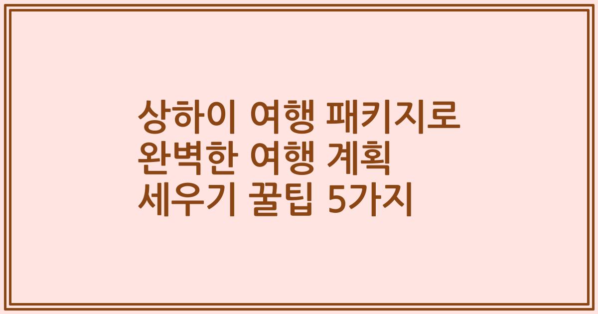 상하이 여행 패키지로 완벽한 여행 계획 세우기 꿀팁 5가지