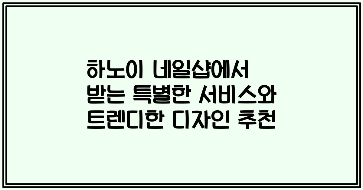 하노이 네일샵에서 받는 특별한 서비스와 트렌디한 디자인 추천